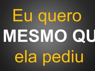 Eu quero 
MESMO QUE 
ela pediu 
 