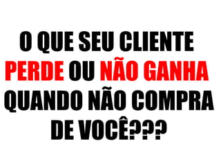 O QUE SEU CLIENTE 
PERDE OU NÃO GANHA 
QUANDO NÃO COMPRA 
DE VOCÊ??? 
 