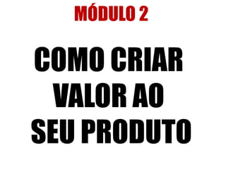 MÓDULO 2 
COMO CRIAR 
VALOR AO 
SEU PRODUTO 
 