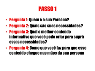 PASSO 1 
• Pergunta 1: Quem é a sua Persona? 
• Pergunta 2: Quais são suas necessidades? 
• Pergunta 3: Qual o melhor conteúdo 
informativo que você pode criar para suprir 
essas necessidades? 
• Pergunta 4: Como que você faz para que esse 
conteúdo chegue nas mãos da sua persona 
 