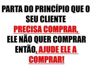 PARTA DO PRINCÍPIO QUE O 
SEU CLIENTE 
PRECISA COMPRAR, 
ELE NÃO QUER COMPRAR 
ENTÃO, AJUDE ELE A 
COMPRAR! 
 
