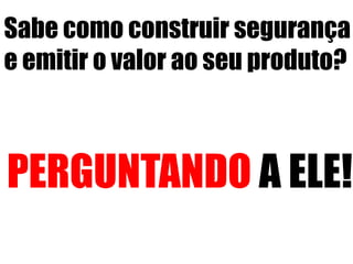 Sabe como construir segurança 
e emitir o valor ao seu produto? 
PERGUNTANDO A ELE! 
 