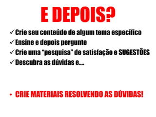 E DEPOIS? 
Crie seu conteúdo de algum tema específico 
Ensine e depois pergunte 
Crie uma “pesquisa” de satisfação e SUGESTÕES 
Descubra as dúvidas e.... 
• CRIE MATERIAIS RESOLVENDO AS DÚVIDAS! 
 