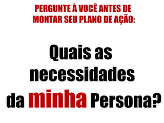 PERGUNTE À VOCÊ ANTES DE 
MONTAR SEU PLANO DE AÇÃO: 
Quais as 
necessidades 
da minha Persona? 
 