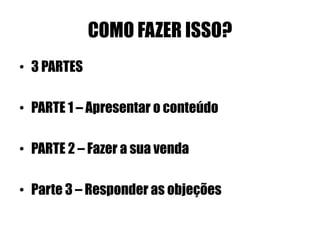 COMO FAZER ISSO? 
• 3 PARTES 
• PARTE 1 – Apresentar o conteúdo 
• PARTE 2 – Fazer a sua venda 
• Parte 3 – Responder as objeções 
 