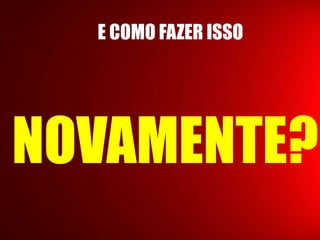 E COMO FAZER ISSO 
NOVAMENTE? 
 
