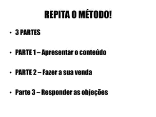REPITA O MÉTODO! 
• 3 PARTES 
• PARTE 1 – Apresentar o conteúdo 
• PARTE 2 – Fazer a sua venda 
• Parte 3 – Responder as objeções 
 