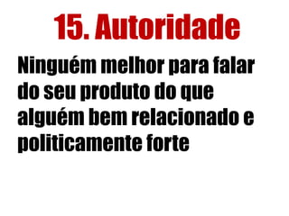 15. Autoridade 
Ninguém melhor para falar 
do seu produto do que 
alguém bem relacionado e 
politicamente forte 
 