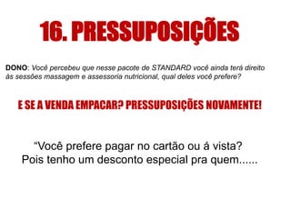 16. PRESSUPOSIÇÕES 
DONO: Você percebeu que nesse pacote de STANDARD você ainda terá direito 
às sessões massagem e assessoria nutricional, qual deles você prefere? 
E SE A VENDA EMPACAR? PRESSUPOSIÇÕES NOVAMENTE! 
“Você prefere pagar no cartão ou á vista? 
Pois tenho um desconto especial pra quem...... 
 