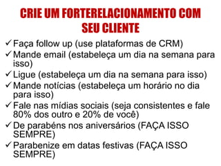 CRIE UM FORTERELACIONAMENTO COM 
SEU CLIENTE 
Faça follow up (use plataformas de CRM) 
Mande email (estabeleça um dia na semana para 
isso) 
 Ligue (estabeleça um dia na semana para isso) 
Mande notícias (estabeleça um horário no dia 
para isso) 
 Fale nas mídias sociais (seja consistentes e fale 
80% dos outro e 20% de você) 
De parabéns nos aniversários (FAÇA ISSO 
SEMPRE) 
Parabenize em datas festivas (FAÇA ISSO 
SEMPRE) 
 