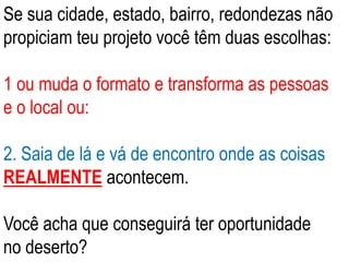 Se sua cidade, estado, bairro, redondezas não 
propiciam teu projeto você têm duas escolhas: 
1 ou muda o formato e transforma as pessoas 
e o local ou: 
2. Saia de lá e vá de encontro onde as coisas 
REALMENTE acontecem. 
Você acha que conseguirá ter oportunidade 
no deserto? 
 