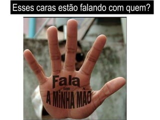 Esses caras estão falando com quem? 
 