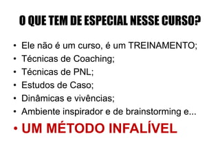 O QUE TEM DE ESPECIAL NESSE CURSO? 
• Ele não é um curso, é um TREINAMENTO; 
• Técnicas de Coaching; 
• Técnicas de PNL; 
• Estudos de Caso; 
• Dinâmicas e vivências; 
• Ambiente inspirador e de brainstorming e... 
• UM MÉTODO INFALÍVEL 
 