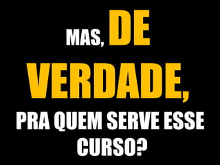MAS, DE 
VERDADE, 
PRA QUEM SERVE ESSE 
CURSO? 
 