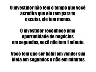 O investidor não tem o tempo que você 
acredita que ele tem para te 
escutar, ele tem menos. 
O investidor reconhece uma 
oportunidade de negócios 
em segundos, você não tem 1 minuto. 
Você tem que ser hábil em vender sua 
ideia em segundos e não em minutos. 
 
