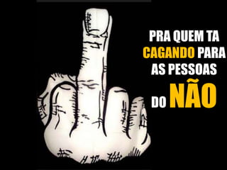 PRA QUEM TA 
CAGANDO PARA 
AS PESSOAS 
DO NÃO 
 