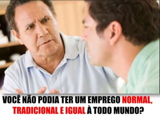 VOCÊ NÃO PODIA TER UM EMPREGO NORMAL, 
TRADICIONAL E IGUAL À TODO MUNDO? 
 