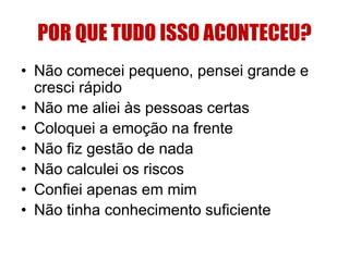 POR QUE TUDO ISSO ACONTECEU? 
• Não comecei pequeno, pensei grande e 
cresci rápido 
• Não me aliei às pessoas certas 
• Coloquei a emoção na frente 
• Não fiz gestão de nada 
• Não calculei os riscos 
• Confiei apenas em mim 
• Não tinha conhecimento suficiente 
 