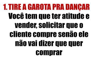 1. TIRE A GAROTA PRA DANÇAR
Você tem que ter atitude e
vender, solicitar que o
cliente compre senão ele
não vai dizer que quer
comprar

 