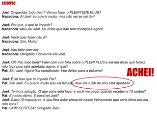 EXEMPLO:
Joel: Oi querida, tudo bem? Vamos fazer o PLENITUDE PLUS?
Nadadora: Aí Joel, eu queria muito, mas não sei se vai dar!
Joel: Por que, o que te impede?
Nadadora: Meu pai Joel, ele disse que não tem condições agora!
Joel: Você quer fazer não é?
Nadadora: Sim, Muito!
Joel: Vou falar com ele.
Nadadora: Obrigado! Convence ele Joel.
Joel: Olá Pai, tudo bem? Falei com sua filha sobre o PLENI PLUS e ela me disse que talvez
não faça pois está apertado agora, é isso?
Pai: Sim Joel. Agora fica complicado, Vou deixar para a próxima!

ACHEI!

Joel: É só isso que te impede Pai?
Pai: Sim Joel. Eu queria muito que ela fizesse, mas até o fim do ano está apertado

Joel: Tenho a solução. O que acha dela fazer e você me pagar quando receber o 13 salário?
Pai: Eu acho ótimo. É possível Joel?
Joel: Claro! O importante é sua filha estar presente nesse treinamento que será ótimo pra ela,
não acha?
Pai: COM CERTEZA! Obrigado Joel!

 