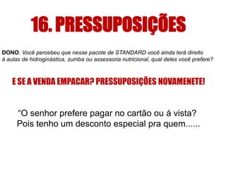 16. PRESSUPOSIÇÕES
DONO: Você percebeu que nesse pacote de STANDARD você ainda terá direito
à aulas de hidroginástica, zumba ou assessoria nutricional, qual deles você prefere?

E SE A VENDA EMPACAR? PRESSUPOSIÇÕES NOVAMENETE!

“O senhor prefere pagar no cartão ou á vista?
Pois tenho um desconto especial pra quem......

 