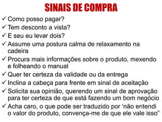 SINAIS DE COMPRA
 Como posso pagar?
 Tem desconto a vista?
 E seu eu levar dois?
 Assume uma postura calma de relaxamento na
cadeira
 Procura mais informações sobre o produto, mexendo
e folheando o manual
 Quer ter certeza da validade ou da entrega
 Inclina a cabeça para frente em sinal de aceitação
 Solicita sua opinião, querendo um sinal de aprovação
para ter certeza de que está fazendo um bom negócio
 Acha caro, o que pode ser traduzido por „não entendi
o valor do produto, convença-me de que ele vale isso”

 