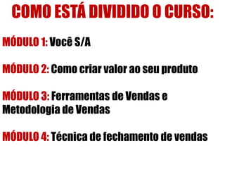 COMO ESTÁ DIVIDIDO O CURSO:
MÓDULO 1: Você S/A
MÓDULO 2: Como criar valor ao seu produto

MÓDULO 3: Ferramentas de Vendas e
Metodologia de Vendas
MÓDULO 4: Técnica de fechamento de vendas

 