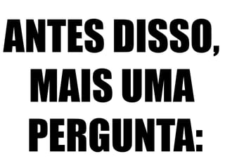 ANTES DISSO,
MAIS UMA
PERGUNTA:

 