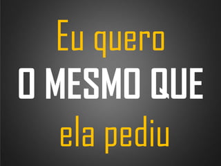 Eu quero
O MESMO QUE
ela pediu

 