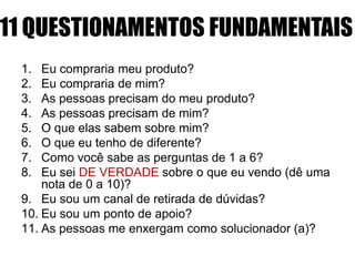 11 QUESTIONAMENTOS FUNDAMENTAIS
1.
2.
3.
4.
5.
6.
7.
8.

Eu compraria meu produto?
Eu compraria de mim?
As pessoas precisam do meu produto?
As pessoas precisam de mim?
O que elas sabem sobre mim?
O que eu tenho de diferente?
Como você sabe as perguntas de 1 a 6?
Eu sei DE VERDADE sobre o que eu vendo (dê uma
nota de 0 a 10)?
9. Eu sou um canal de retirada de dúvidas?
10. Eu sou um ponto de apoio?
11. As pessoas me enxergam como solucionador (a)?

 