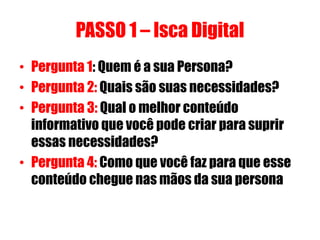 PASSO 1 – Isca Digital
• Pergunta 1: Quem é a sua Persona?
• Pergunta 2: Quais são suas necessidades?
• Pergunta 3: Qual o melhor conteúdo
informativo que você pode criar para suprir
essas necessidades?
• Pergunta 4: Como que você faz para que esse
conteúdo chegue nas mãos da sua persona

 