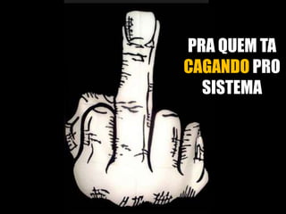 PRA QUEM TA
CAGANDO PRO
SISTEMA

 