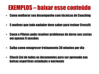EXEMPLOS – baixar esse conteúdo
• Como melhorar seu desempenho com técnicas de Coaching
• 5 motivos que todo nadador deve saber para treinar Crossfit
• Como o Pilates pode resolver problemas de dores nas costas
em apenas 9 sessões
• Saiba como emagrecer treinamento 30 minutos por dia
• Check List de todos os documentos para ser aprovado nas
bolsas esportivas estaduais e nacionais

 
