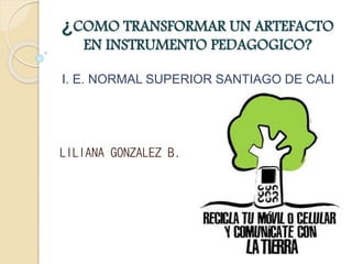 ¿COMO TRANSFORMAR UN ARTEFACTO
EN INSTRUMENTO PEDAGOGICO?
I. E. NORMAL SUPERIOR SANTIAGO DE CALI
LILIANA GONZALEZ B.
 