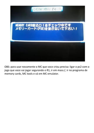 OBS: para usar novamente o MC que voce criou precisa: ligar o ps2 com o
jogo que voce vai jogar segurando o R1, ir em mass:/, ir no programa de
memory cards, MC tools e vá em MC emulator.
 