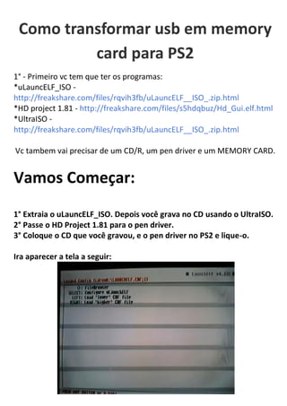 Como transformar usb em memory
          card para PS2
1° - Primeiro vc tem que ter os programas:
*uLauncELF_ISO -
http://freakshare.com/files/rqvih3fb/uLauncELF__ISO_.zip.html
*HD project 1.81 - http://freakshare.com/files/s5hdqbuz/Hd_Gui.elf.html
*UltraISO -
http://freakshare.com/files/rqvih3fb/uLauncELF__ISO_.zip.html

Vc tambem vai precisar de um CD/R, um pen driver e um MEMORY CARD.


Vamos Começar:
1° Extraia o uLauncELF_ISO. Depois você grava no CD usando o UltraISO.
2° Passe o HD Project 1.81 para o pen driver.
3° Coloque o CD que você gravou, e o pen driver no PS2 e lique-o.

Ira aparecer a tela a seguir:
 