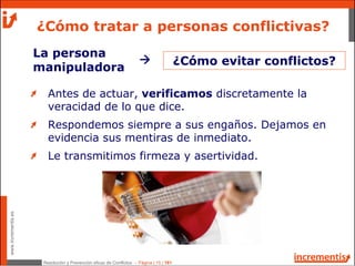 Resolución y Prevención eficaz de Conflictos - Página | 15 | 181
www.incrementis.es
¿Cómo tratar a personas conflictivas?
Antes de actuar, verificamos discretamente la
veracidad de lo que dice.
Respondemos siempre a sus engaños. Dejamos en
evidencia sus mentiras de inmediato.
Le transmitimos firmeza y asertividad.
La persona
manipuladora
¿Cómo evitar conflictos?
 