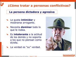 Resolución y Prevención eficaz de Conflictos - Página | 17 | 181
www.incrementis.es
¿Cómo tratar a personas conflictivas?
La persona dictadora y agresiva
Le gusta intimidar y
mostrarse arrogante.
Necesita dominar todo lo
que le rodea.
Es intolerante a la actitud
de los demás y no soporta
a los que no piensan como
él/ella.
La verdad es “su” verdad.
 