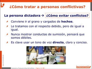 Resolución y Prevención eficaz de Conflictos - Página | 18 | 181
www.incrementis.es
¿Cómo tratar a personas conflictivas?
La persona dictadora
Conviene ir al grano y cargados de hechos.
Le tratamos con el respecto debido, pero de igual a
igual.
Nunca mostrar conductas de sumisión, pensará que
somos débiles.
Es clave usar un tono de voz directo, claro y conciso.
¿Cómo evitar conflictos?
 