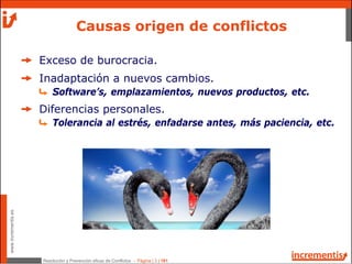 Resolución y Prevención eficaz de Conflictos - Página | 3 | 181
www.incrementis.es
Exceso de burocracia.
Inadaptación a nuevos cambios.
Software’s, emplazamientos, nuevos productos, etc.
Diferencias personales.
Tolerancia al estrés, enfadarse antes, más paciencia, etc.
Causas origen de conflictos
 
