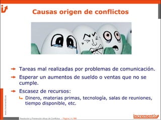 Resolución y Prevención eficaz de Conflictos - Página | 4 | 181
www.incrementis.es
Tareas mal realizadas por problemas de comunicación.
Esperar un aumentos de sueldo o ventas que no se
cumple.
Escasez de recursos:
Dinero, materias primas, tecnología, salas de reuniones,
tiempo disponible, etc.
Causas origen de conflictos
 