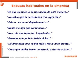 Resolución y Prevención eficaz de Conflictos - Página | 6 | 181
www.incrementis.es
Excusas habituales en la empresa
“Es que siempre lo hemos hecho de esta manera…”
“No sabía que lo necesitabas con urgencia…”
“Esto no es de mi departamento…”
“Nadie me dijo que continuara…”
“No creía que fuera tan importante…”
“Pensaba que ya te lo había dicho…”
“Déjame darle una vuelta más y me lo miro pronto…”
“Creía que debías hacer un estudio antes de actuar…”
 