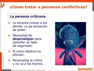 Resolución y Prevención eficaz de Conflictos - Página | 7 | 181
www.incrementis.es
¿Cómo tratar a personas conflictivas?
La persona criticona
Le encanta criticar a los
demás. Le da sensación
de poder.
Necesidad de
desprestigiar para
camuflar su falta
de seguridad.
El único objetivo es
ofender.
Personaliza la crítica
y no va a los hechos.
 