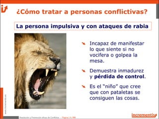 Resolución y Prevención eficaz de Conflictos - Página | 9 | 181
www.incrementis.es
¿Cómo tratar a personas conflictivas?
La persona impulsiva y con ataques de rabia
Incapaz de manifestar
lo que siente si no
vocifera o golpea la
mesa.
Demuestra inmadurez
y pérdida de control.
Es el “niño” que cree
que con pataletas se
consiguen las cosas.
 