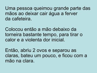 Uma pessoa queimou grande parte das mãos ao deixar cair água a ferver da cafeteira. Colocou então a mão debaixo da torneira bastante tempo, para tirar o calor e a violenta dor inicial. Então, abriu 2 ovos e separou as claras, bateu um pouco, e ficou com a mão na clara. 
