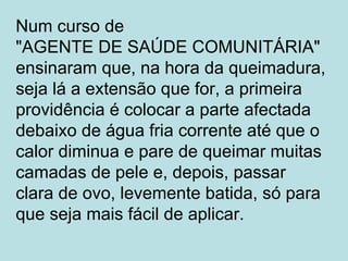 Num curso de
"AGENTE DE SAÚDE COMUNITÁRIA"
ensinaram que, na hora da queimadura,
seja lá a extensão que for, a primeira
providência é colocar a parte afectada
debaixo de água fria corrente até que o
calor diminua e pare de queimar muitas
camadas de pele e, depois, passar
clara de ovo, levemente batida, só para
que seja mais fácil de aplicar.
 