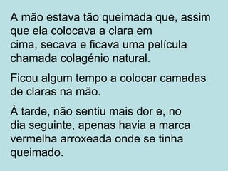 A mão estava tão queimada que, assim
que ela colocava a clara em
cima, secava e ficava uma película
chamada colagénio natural.
Ficou algum tempo a colocar camadas
de claras na mão.
À tarde, não sentiu mais dor e, no
dia seguinte, apenas havia a marca
vermelha arroxeada onde se tinha
queimado.
 