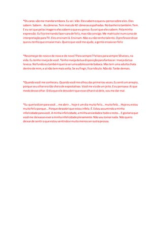 *Os caras vãome mandarembora.Eu sei.Vão.Elessabemoque eu pensosobre eles.Eles
sabem.Sabem. Ascâmeras.Tem maisde 42 câmerasespalhadas.Nobanheirotambém.Tem.
E eu sei que pelasimagenselessabemoque eupenso.Eusei que elessabem.Pelaminha
expressão.Euficotreinandofazercarade feliz,masnãoconsigo.Me matriculei numcursode
interpretaçãoparaTV.Elesensinamlá.Ensinam.Mas eunão tenhotalento.Oprofessordisse
que eutenhoque ensaiarmais.Queroque você me ajude,a gente ensaiaserfeliz
*Recomeçarde novoe de novoe de novo?Para sempre?Felizesparasempre 50vezes,na
vida.Eu tenhoinvejade você.Tenhoinvejadatua disposiçãoparafantasiar.Invejadatua
leveza.Nofundoeutambémqueriaserumaadolescente babaca.Mastem uma adultachata
dentrode mim,e aí não temmaisvolta.Se eufingir,ficaridículo.Nãodá.Tarde demais.
*Quandovocê me conheceu.Quandovocê me olhoudasprimeiras vezes.Eusenti umarrepio,
porque seuolharera tão cheiode expectativas.Você me viade umjeito.Eeupensava:Ai que
medodesse olhar.Odiaque ele descobrirque esse olharé sódele,voume dar mal.
*Eu queriadizerparavocê...me abrir...hoje é umdia muitofeliz...muitofeliz...Hoje euestou
muitofelizporque...Porque descobri que estouinfeliz.É.Estouassumindoaminha
infelicidadeparavocê.A minhainfelicidade,aminhaansiedadee todooresto...E gostariaque
você me deixasseviveraminhainfelicidadeplenamente.Nãovoutomarnada. Nãoquero
deixarde sentiroque estousentindoe muitomenosseroutrapessoa.
 