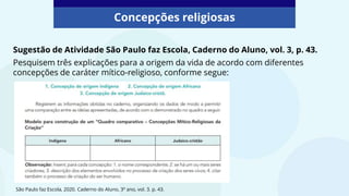Concepções religiosas
Sugestão de Atividade São Paulo faz Escola, Caderno do Aluno, vol. 3, p. 43.
Pesquisem três explicações para a origem da vida de acordo com diferentes
concepções de caráter mítico-religioso, conforme segue:
São Paulo faz Escola, 2020. Caderno do Aluno, 3º ano, vol. 3. p. 43.
 