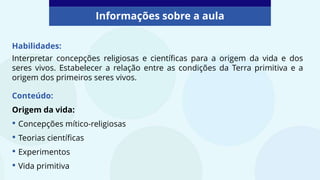 Habilidades:
Interpretar concepções religiosas e científicas para a origem da vida e dos
seres vivos. Estabelecer a relação entre as condições da Terra primitiva e a
origem dos primeiros seres vivos.
Informações sobre a aula
Conteúdo:
Origem da vida:
• Concepções mítico-religiosas
• Teorias científicas
• Experimentos
• Vida primitiva
 